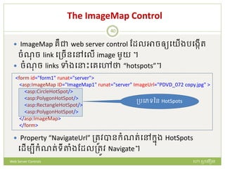 The ImageMap Control
 ImageMap រឺជា web server control ដែលអាចឲ្យបយើងរបងកើរ
ចំណច link បត្ចើនបៅបលើ image មួយ ។
 ចំណច links ទាំងប ោះបរបៅថា “hotspots”។
 Property “NavigateUrl” ត្រូវបានក្ំណរ់បៅក្នង HotSpots
បែើមបីក្ំណរ់ទីតាំងដែលត្រូវ Navigate។
<form id="form1" runat="server">
<asp:ImageMap ID="ImageMap1" runat="server" ImageUrl="PDVD_072 copy.jpg" >
<asp:CircleHotSpot/>
<asp:PolygonHotSpot/>
<asp:RectangleHotSpot/>
<asp:PolygonHotSpot/>
</asp:ImageMap>
</form>
ត្របេទនន HotSpots
ហោ សូ ហនឿនWeb Server Controls
40
 
