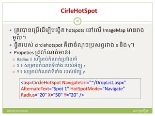 CirleHotSpot
 ត្រូវបានបត្រើបែើមបីរបងកើរ hotspots បៅបលើ ImageMap ានរាង
មូល។
 ផ្ចិរ រស់ circlehotspot រឺជាចំណចត្រសពវ វាង x និង y។
 Propeties ត្រូវក្ំណរ់ាន៖
 Radius ៖ សត្ារ់ក្ំណរ់ត្រដវងកាំ
 X ៖ សត្ារ់ក្ំណរ់ទីតាំង រស់អ័ក្ស x
 Y ៖ សត្ារ់ក្ំណរ់ទីតាំង រស់អ័ក្ស y
<asp:CircleHotSpot NavigateUrl="~/DropList.aspx"
AlternateText="Spot 1" HotSpotMode="Navigate"
Radius="20" X="50" Y="20" />
ហោ សូ ហនឿនWeb Server Controls
41
 