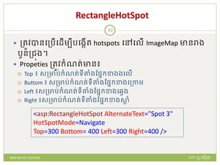 RectangleHotSpot
 ត្រូវបានបត្រើបែើមបីរបងកើរ hotspots បៅបលើ ImageMap ានរាង
រួនត្ជុង។
 Propeties ត្រូវក្ំណរ់ាន៖
 Top ៖ សត្ារ់ក្ំណរ់ទីតាំងដផ្នក្ខាងងបលើ
 Buttom ៖ សត្ារ់ក្ំណរ់ទីតាំងដផ្នក្ខាងបត្កាម
 Left ៖សត្ារ់ក្ំណរ់ទីតាំងដផ្នក្ខាងបវវង
 Right ៖សត្ារ់ក្ំណរ់ទីតាំងដផ្នក្ខាងសាត ំ
<asp:RectangleHotSpot AlternateText="Spot 3"
HotSpotMode=Navigate
Top=300 Bottom= 400 Left=300 Right=400 />
ហោ សូ ហនឿនWeb Server Controls
42
 