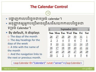 The Calendar Control
 រង្ហា ញកាលរ ិបចេទជាទត្មង់ calendar។
 អនញ្ញា រឲ្យអនក្របត្រើអាចបត្ជើសប ើសយក្កាលរ ិបចេទជា
ទត្មង់ Calendar។
 By default, It displays
 The days of the month
 The day headings for the
days of the week
 A title with the name of
the month
 And the navigation links to
the next or previous month.
<asp:Calendar ID="Calendar1" runat="server"></asp:Calendar>
ហោ សូ ហនឿនWeb Server Controls
48
 