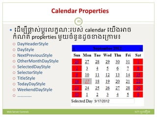 Calendar Properties
 បែើមបីផ្លា ស់រតូ លក្ខណៈ រស់ calendar បយើងអាច
ក្ំណរ់ properties មួយចំនួនែូចខាងបត្កាម៖
 DayHeaderStyle
 DayStyle
 NextPreviousStyle
 OtherMonthDayStyle
 SelectedDayStyle
 SelectorStyle
 TitleStyle
 TodayDayStyle
 WeekendDayStyle
 ………….
ហោ សូ ហនឿនWeb Server Controls
49
 