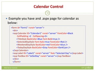 Calendar Control
 Example you have and .aspx page for calendar as
below:
<form id="form1" runat="server">
<div>
<asp:Calendar ID="Calendar1" runat="server" ForeColor=Black
CellPadding =2 CellSpacing=2>
<TitleStyle BackColor=Blue Font-Bold=true />
<SelectedDayStyle Font-Italic=true ForeColor=Red />
<WeekendDayStyle BackColor=red ForeColor=blue />
<TodayDayStyle BackColor=Gray ForeColor=DarkCyan />
</asp:Calendar>
<asp:Label ID="Label1" runat="server" Text="Selected Day"></asp:Label>
<asp:TextBox ID="txtSelDay" runat="server"></asp:TextBox>
</div>
</form>
ហោ សូ ហនឿនWeb Server Controls
50
 