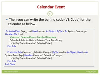 Calendar Event
 Then you can write the behind code (VB Code) for the
calendar as below:
Protected Sub Page_Load(ByVal sender As Object, ByVal e As System.EventArgs)
Handles Me.Load
'Calendar1.SelectedDate = DateAndTime.Now
Calendar1.SelectedDate = DateAndTime.DateString
txtSelDay.Text = Calendar1.SelectedDate()
End Sub
Protected Sub Calendar1_SelectionChanged(ByVal sender As Object, ByVal e As
System.EventArgs) Handles Calendar1.SelectionChanged
txtSelDay.Text = Calendar1.SelectedDate()
End Sub
End Class
ហោ សូ ហនឿនWeb Server Controls
51
 