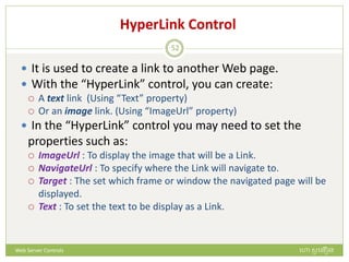 HyperLink Control
 It is used to create a link to another Web page.
 With the “HyperLink” control, you can create:
 A text link (Using “Text” property)
 Or an image link. (Using “ImageUrl” property)
 In the “HyperLink” control you may need to set the
properties such as:
 ImageUrl : To display the image that will be a Link.
 NavigateUrl : To specify where the Link will navigate to.
 Target : The set which frame or window the navigated page will be
displayed.
 Text : To set the text to be display as a Link.
ហោ សូ ហនឿនWeb Server Controls
52
 