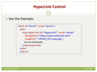 HyperLink Control
 See the Example:
<form id="form1" runat="server">
<div>
<asp:HyperLink ID="HyperLink1" runat="server"
NavigateUrl="http://www.w3school.com"
ImageUrl="~/PDVD_072 copy.jpg">
Go to w3Schools
</asp:HyperLink>
</div>
</form>
ហោ សូ ហនឿនWeb Server Controls
53
 