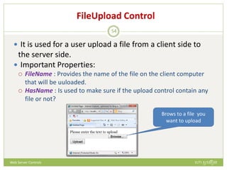 FileUpload Control
 It is used for a user upload a file from a client side to
the server side.
 Important Properties:
 FileName : Provides the name of the file on the client computer
that will be uuloaded.
 HasName : Is used to make sure if the upload control contain any
file or not?
Brows to a file you
want to upload
ហោ សូ ហនឿនWeb Server Controls
54
 