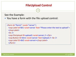 FileUpload Control
See the Example:
 You have a form with the file upload control:
<form id="form1" runat="server">
<asp:Label id=lbl1 runat=server Text="Please enter the text to upload">
</asp:Label>
<br />
<asp:FileUpload ID=upload1 runat=server /> </br>
<asp:Button ID=btn1 runat=server Text=Upload /> <br />
<asp:Label ID=lbl2 runat=server></asp:Label>
</form>
ហោ សូ ហនឿនWeb Server Controls
55
 