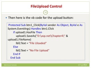 FileUpload Control
 Then here is the vb code for the upload button:
Protected Sub btn1_Click(ByVal sender As Object, ByVal e As
System.EventArgs) Handles btn1.Click
If upload1.HasFile Then
upload1.SaveAs("D:asp.netChapter4" &
upload1.FileName)
lbl2.Text = "File Uloaded"
Else
lbl2.Text = "No File Upload"
End If
End Sub
ហោ សូ ហនឿនWeb Server Controls
56
 