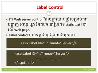 Label Control
 ជា Web server control ដែលត្រូវបានបត្រើសត្ារ់កា
រង្ហា ញ អក្ស ឃ្លា ឺអរថរទ ជាត្របេទ static text បៅ
បលើ Web page.
 Label control ានទត្មង់ក្ូែែូចខាងបត្កាម៖
<asp:Label ID=“…” runat=“Server”/>
<asp:Label ID=“…” runat=“Server”>
…………………………..
</asp:Label>
ហោ សូ ហនឿនWeb Server Controls
7
 