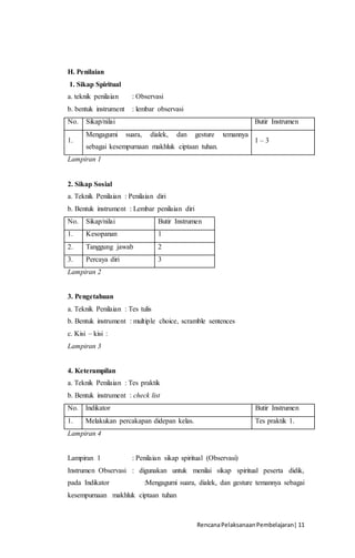 RencanaPelaksanaanPembelajaran| 11
H. Penilaian
1. Sikap Spiritual
a. teknik penilaian : Observasi
b. bentuk instrument : lembar observasi
No. Sikap/nilai Butir Instrumen
1.
Mengagumi suara, dialek, dan gesture temannya
sebagai kesempurnaan makhluk ciptaan tuhan.
1 – 3
Lampiran 1
2. Sikap Sosial
a. Teknik Penilaian : Penilaian diri
b. Bentuk instrument : Lembar penilaian diri
No. Sikap/nilai Butir Instrumen
1. Kesopanan 1
2. Tanggung jawab 2
3. Percaya diri 3
Lampiran 2
3. Pengetahuan
a. Teknik Penilaian : Tes tulis
b. Bentuk instrument : multiple choice, scramble sentences
c. Kisi – kisi :
Lampiran 3
4. Keterampilan
a. Teknik Penilaian : Tes praktik
b. Bentuk instrument : check list
No. Indikator Butir Instrumen
1. Melakukan percakapan didepan kelas. Tes praktik 1.
Lampiran 4
Lampiran 1 : Penilaian sikap spiritual (Observasi)
Instrumen Observasi : digunakan untuk menilai sikap spiritual peserta didik,
pada Indikator :Mengagumi suara, dialek, dan gesture temannya sebagai
kesempurnaan makhluk ciptaan tuhan
 