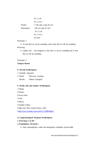 RencanaPelaksanaanPembelajaran| 5
Yes, I will.
No, I won’t
Positive : I will sing a song for you
Interrogative : will you sing for me?
Yes, I will
No, I won’t
All right.
Pertemuan 3
 To state that we can do something and to state that we will do something
Reviewing.
 Latihan soal – soal mengenai to state that we can do something and to state
that we will do something
Pertemuan 4
Ulangan Harian
E. Metode Pembelajaran
1. Scientific Approach
2. Model : Discovery Learning
Metode : Diskusi kelompok
F. Media, Alat, dan Sumber Pembelajaran
1) Media
 Pictures
 Power Point
2) Alat
 Infocus
3) Sumber belajar
 Buku teks When English Rings a Bell
 http://www.youtube.com/watch?v=YftB9rhHp-I
G. Langkah-langkah Kegiatan Pembelajaran
1. Pertemuan 1 (2 JP)
a. Pendahuluan (10 menit )
1) Guru menyampaikan salam dan menanyakan kehadiran peserta didik.
 