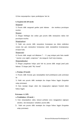 RencanaPelaksanaanPembelajaran| 9
4) Guru menyampaikan tujuan pembelajaran hari ini.
b. Kegiatan inti (60 menit)
Mengamati:
1) Peserta didik mengamati gambar pada halaman dan membaca percakapan
tersebut.
Menanya:
2) Dengan bimbingan dan arahan guru peserta didik menanyakan makna dari
percakapan tersebut.
Mengeksplorasi:
3) Salah satu peserta didik menyatakan kemampuan nya dalam melakukan
sesuatu dan guru menanyakan kemauannya untuk menunjukkan kemampuannya
di depan kelas.
Mengasosiasi:
4) Peserta didik mengisi soal dihalaman 7 – 11 yang terdapat pada buku mandiri
“ practice your english competence” dan mengecek hasil kerja temannya.
Mengomunikasikan:
5) Dengan pengalaman belajar pada bab ini, peserta didik mengisi jurnal pada
halaman 32 dengan judul “My Journal”
c. Penutup (10 menit)
1) Peserta didik bersama guru menyimpulkan hasil pembelajaran pada pertemuan
ini.
3) Salah satu peserta didik memimpin doa dengan bahasa Inggris (bergantian
setiap pertemuan).
4) Guru menutup dengan salam dan mengucapkan ungkapan berpisah dalam
bahasa Inggris.
Pertemuan 4 ( 2JP)
a. Pendahuluan (10 menit )
1) Guru menyampaikan salam, mencari perhatian siswa menggunakan ungkapan
attention, dan menanyakan kehadiran peserta didik.
2) Salah satu peserta didik memimpin doa dengan bahasa Inggris (bergantian
setiap pertemuan).
 
