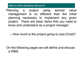 What is a Work Breakdown Structure?
Planning a project using earned value
management is no different than the initial
planning necessary to implement any given
project. There are basic items that you need to
know and understand as a project manager:
– How much is the project going to cost (Cost)?
On the following pages we will define and discuss
a WBS.
 