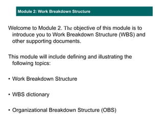 Module 2: Work Breakdown Structure
Welcome to Module 2. The objective of this module is to
introduce you to Work Breakdown Structure (WBS) and
other supporting documents.
This module will include defining and illustrating the
following topics:
• Work Breakdown Structure
• WBS dictionary
• Organizational Breakdown Structure (OBS)
 