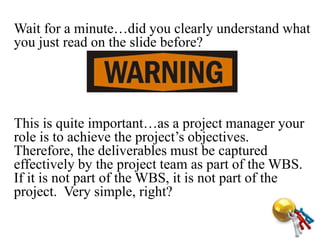Wait for a minute…did you clearly understand what
you just read on the slide before?
This is quite important…as a project manager your
role is to achieve the project’s objectives.
Therefore, the deliverables must be captured
effectively by the project team as part of the WBS.
If it is not part of the WBS, it is not part of the
project. Very simple, right?
 