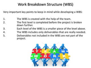 Work Breakdown Structure (WBS)
Very important key points to keep in mind while developing a WBS:
1. The WBS is created with the help of the team.
2. The first level is completed before the project is broken
down further.
3. Each level of the WBS is a smaller piece of the level above.
4. The WBS includes only deliverables that are really needed.
5. Deliverables not included in the WBS are not part of the
project.
 