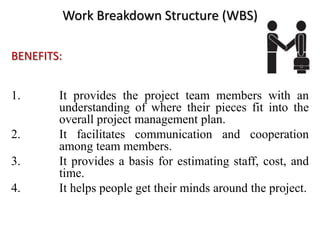 Work Breakdown Structure (WBS)
BENEFITS:
1. It provides the project team members with an
understanding of where their pieces fit into the
overall project management plan.
2. It facilitates communication and cooperation
among team members.
3. It provides a basis for estimating staff, cost, and
time.
4. It helps people get their minds around the project.
 