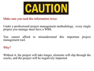 Make sure you read this information twice:
Under a professional project management methodology, every single
project you manage must have a WBS.
You cannot afford to misunderstand this important project
management tool.
Why?
Without it, the project will take longer, elements will slip through the
cracks, and the project will be negatively impacted.
 