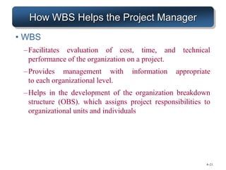 4–21
How WBS Helps the Project Manager
• WBS
–Facilitates evaluation of cost, time, and technical
performance of the organization on a project.
–Provides management with information appropriate
to each organizational level.
–Helps in the development of the organization breakdown
structure (OBS). which assigns project responsibilities to
organizational units and individuals
 
