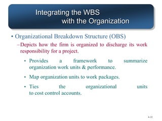 4–22
Integrating the WBS
with the Organization
• Organizational Breakdown Structure (OBS)
–Depicts how the firm is organized to discharge its work
responsibility for a project.
• Provides a framework to summarize
organization work units & performance.
• Map organization units to work packages.
• Ties the organizational units
to cost control accounts.
 