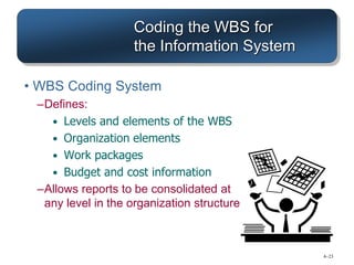 4–23
Coding the WBS for
the Information System
• WBS Coding System
–Defines:
• Levels and elements of the WBS
• Organization elements
• Work packages
• Budget and cost information
–Allows reports to be consolidated at
any level in the organization structure
 