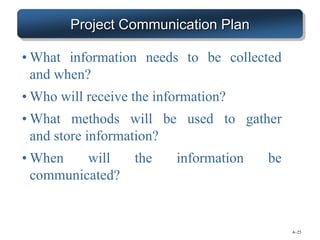 4–25
Project Communication Plan
• What information needs to be collected
and when?
• Who will receive the information?
• What methods will be used to gather
and store information?
• When will the information be
communicated?
 