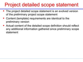 Project detailed scope statement
 The project detailed scope statement is an evolved version
of the preliminary project scope statement
 Content (template) requirements are identical to the
preliminary version
 Actual content of the detailed scope definition should reflect
any additional information gathered since preliminary scope
statement
 