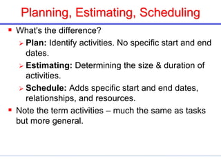 Planning, Estimating, Scheduling
 What's the difference?
 Plan: Identify activities. No specific start and end
dates.
 Estimating: Determining the size & duration of
activities.
 Schedule: Adds specific start and end dates,
relationships, and resources.
 Note the term activities – much the same as tasks
but more general.
 