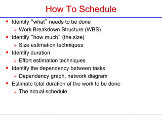 How To Schedule
 Identify “what” needs to be done
 Work Breakdown Structure (WBS)
 Identify “how much” (the size)
 Size estimation techniques
 Identify duration
 Effort estimation techniques
 Identify the dependency between tasks
 Dependency graph, network diagram
 Estimate total duration of the work to be done
 The actual schedule
 