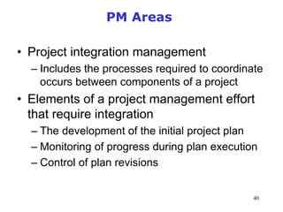 40
PM Areas
• Project integration management
– Includes the processes required to coordinate
occurs between components of a project
• Elements of a project management effort
that require integration
– The development of the initial project plan
– Monitoring of progress during plan execution
– Control of plan revisions
Management of Information Security, 3rd Edition
 