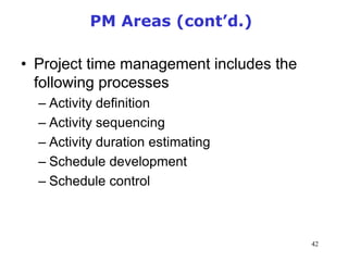 42
PM Areas (cont’d.)
• Project time management includes the
following processes
– Activity definition
– Activity sequencing
– Activity duration estimating
– Schedule development
– Schedule control
Management of Information Security, 3rd Edition
 