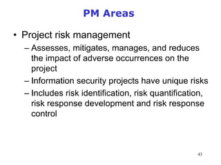 43
PM Areas
• Project risk management
– Assesses, mitigates, manages, and reduces
the impact of adverse occurrences on the
project
– Information security projects have unique risks
– Includes risk identification, risk quantification,
risk response development and risk response
control
Management of Information Security, 3rd Edition
 