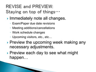  Immediately note all changes.
◦ Exam/Paper due date revisions
◦ Meeting additions/cancellations
◦ Work schedule changes
◦ Upcoming visitors, etc., etc…
 Preview the upcoming week making any
necessary adjustments.
 Preview each day to see what might
happen…
 