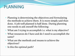 • Planning is determining the objectives and formulating
the methods to achieve them. It is more simply said than
done. A job well planned is half done. During planning
one needs to ask oneself the following:
• What am I trying to accomplish i.e. what is my objective?
• What resources do I have and do I need to accomplish the
same?
• What are the methods and means to achieve the
objectives?
• Is this the optimal path?
PLANNING
 