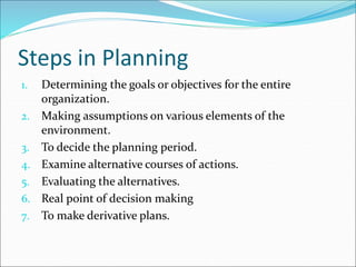 1. Determining the goals or objectives for the entire
organization.
2. Making assumptions on various elements of the
environment.
3. To decide the planning period.
4. Examine alternative courses of actions.
5. Evaluating the alternatives.
6. Real point of decision making
7. To make derivative plans.
Steps in Planning
 