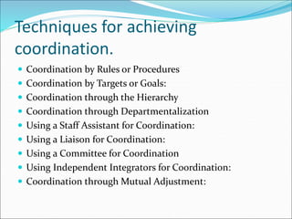  Coordination by Rules or Procedures
 Coordination by Targets or Goals:
 Coordination through the Hierarchy
 Coordination through Departmentalization
 Using a Staff Assistant for Coordination:
 Using a Liaison for Coordination:
 Using a Committee for Coordination
 Using Independent Integrators for Coordination:
 Coordination through Mutual Adjustment:
Techniques for achieving
coordination.
 