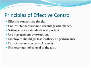  Effective controls are timely.
 Control standards should encourage compliance.
 Setting effective standards is important
 Use management by exception.
 Employees should get fast feedback on performance.
 Do not over rely on control reports.
 Fit the amount of control to the task.
Principles of Effective Control
 