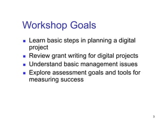 Workshop Goals
 Learn basic steps in planning a digital
project
 Review grant writing for digital projects
 Understand basic management issues
 Explore assessment goals and tools for
measuring success
3
 
