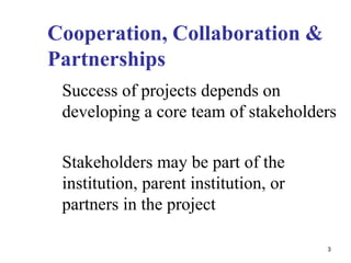 Cooperation, Collaboration &
Partnerships
Success of projects depends on
developing a core team of stakeholders
Stakeholders may be part of the
institution, parent institution, or
partners in the project
3
 