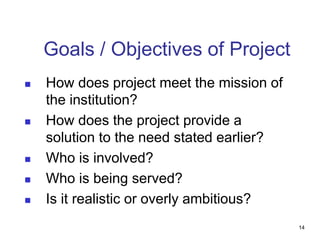 Goals / Objectives of Project
 How does project meet the mission of
the institution?
 How does the project provide a
solution to the need stated earlier?
 Who is involved?
 Who is being served?
 Is it realistic or overly ambitious?
14
 