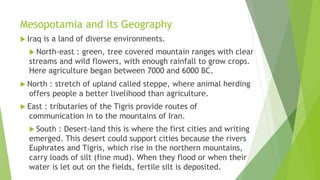 Mesopotamia and its Geography
 Iraq is a land of diverse environments.
 North-east : green, tree covered mountain ranges with clear
streams and wild flowers, with enough rainfall to grow crops.
Here agriculture began between 7000 and 6000 BC.
 North : stretch of upland called steppe, where animal herding
offers people a better livelihood than agriculture.
 East : tributaries of the Tigris provide routes of
communication in to the mountains of Iran.
 South : Desert-land this is where the first cities and writing
emerged. This desert could support cities because the rivers
Euphrates and Tigris, which rise in the northern mountains,
carry loads of silt (fine mud). When they flood or when their
water is let out on the fields, fertile silt is deposited.
 
