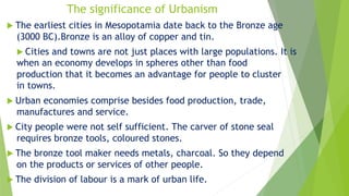 The significance of Urbanism
 The earliest cities in Mesopotamia date back to the Bronze age
(3000 BC).Bronze is an alloy of copper and tin.
 Cities and towns are not just places with large populations. It is
when an economy develops in spheres other than food
production that it becomes an advantage for people to cluster
in towns.
 Urban economies comprise besides food production, trade,
manufactures and service.
 City people were not self sufficient. The carver of stone seal
requires bronze tools, coloured stones.
 The bronze tool maker needs metals, charcoal. So they depend
on the products or services of other people.
 The division of labour is a mark of urban life.
 