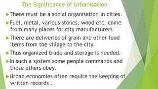 The Significance of Urbanisation
There must be a social organisation in cities.
Fuel, metal, various stones, wood etc. come
from many places for city manufacturers
There are deliveries of grain and other food
items from the village to the city.
Thus organized trade and storage is needed.
In such a system some people commands and
those others obey.
Urban economies often require the keeping of
written records .
 