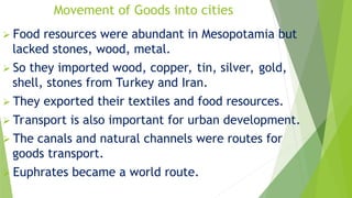 Movement of Goods into cities
 Food resources were abundant in Mesopotamia but
lacked stones, wood, metal.
 So they imported wood, copper, tin, silver, gold,
shell, stones from Turkey and Iran.
 They exported their textiles and food resources.
 Transport is also important for urban development.
 The canals and natural channels were routes for
goods transport.
 Euphrates became a world route.
 