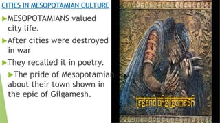 CITIES IN MESOPOTAMIAN CULTURE
MESOPOTAMIANS valued
city life.
After cities were destroyed
in war
They recalled it in poetry.
The pride of Mesopotamian
about their town shown in
the epic of Gilgamesh.
 