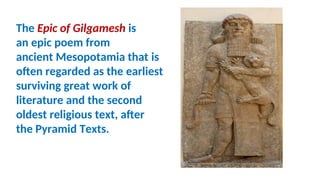 The Epic of Gilgamesh is
an epic poem from
ancient Mesopotamia that is
often regarded as the earliest
surviving great work of
literature and the second
oldest religious text, after
the Pyramid Texts.
 