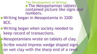 The Development of Writing
The Mesopotamian tablets
contained picture like signs and
numbers.
Writing began in Mesopotamia in 3200
BCE.
Writing began when society needed to
keep record of transactions.
Mesopotamians wrote on tablets of clay.
Scribe would impress wedge shaped signs
on wet clay with the sharp end of a reed.
 