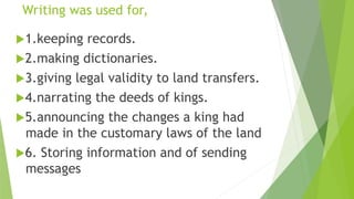 Writing was used for,
1.keeping records.
2.making dictionaries.
3.giving legal validity to land transfers.
4.narrating the deeds of kings.
5.announcing the changes a king had
made in the customary laws of the land
6. Storing information and of sending
messages
 