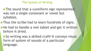 The System of Writing
The sound that a cuneiform sign represented
was not a single consonant or vowel but
syllables.
Thus the scribe had to learn hundreds of signs.
He had to handle a wet tablet and get it written
before it dried.
So writing was a skilled craft It conveys visual
form of system of sounds of a particular
language.
 