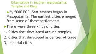 Urbanisation in Southern Mesopotamia:
Temples and Kings
By 5000 BCE, Settlements began in
Mesopotamia. The earliest cities emerged
from some of these settlements.
There were three kinds of cities
1. Cities that developed around temples
2. Cities that developed as centres of trade
3. Imperial cities
 